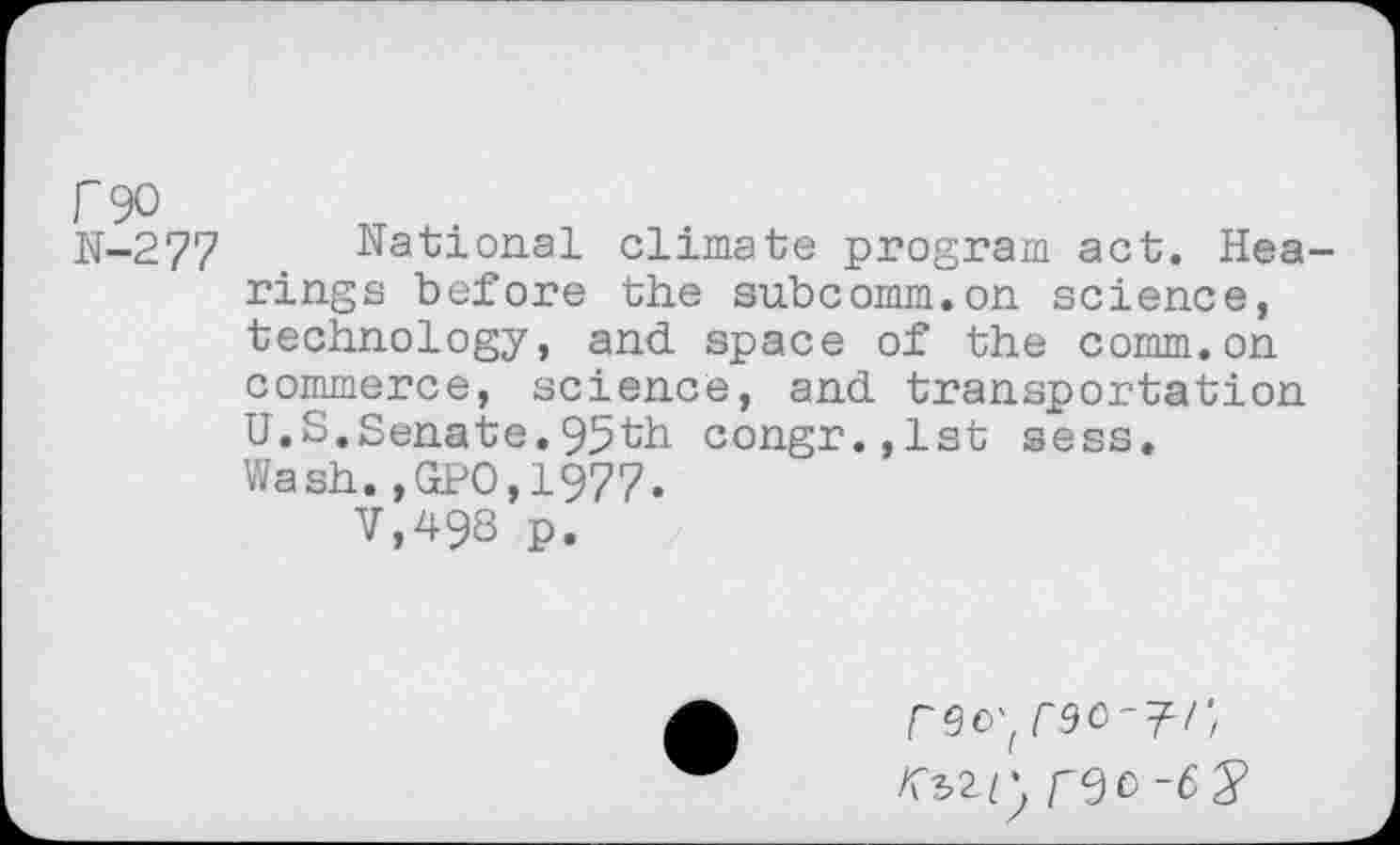 ﻿P90
N-277 National climate program act. Hearings before the subcomm.on science, technology, and space of the comm.on commerce, science, and transportation U.S.Senate.95th congr.,lst sess. Wash.,GPO,1977.
V,498 p.
